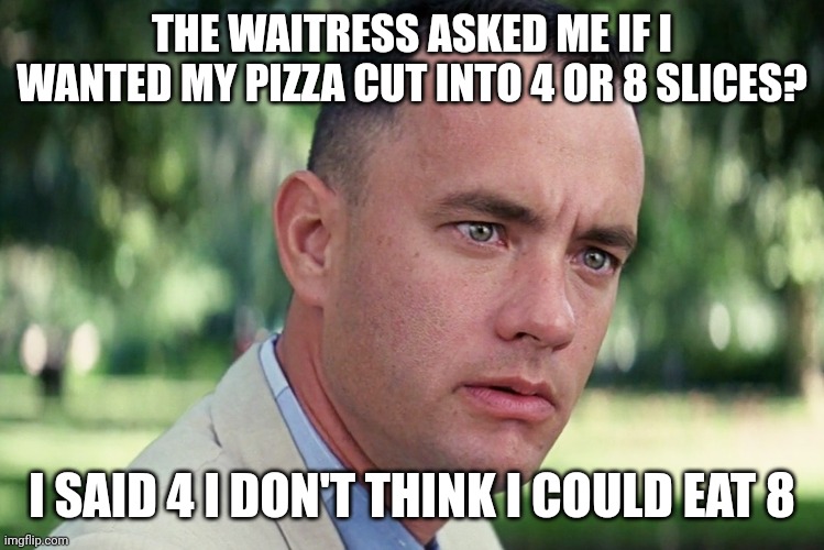 Pizza slices | THE WAITRESS ASKED ME IF I WANTED MY PIZZA CUT INTO 4 OR 8 SLICES? I SAID 4 I DON'T THINK I COULD EAT 8 | image tagged in memes,and just like that,funny memes | made w/ Imgflip meme maker
