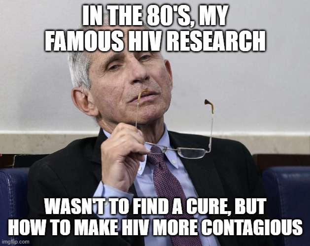 Dr. Fauci | IN THE 80'S, MY FAMOUS HIV RESEARCH WASN'T TO FIND A CURE, BUT HOW TO MAKE HIV MORE CONTAGIOUS | image tagged in dr fauci | made w/ Imgflip meme maker