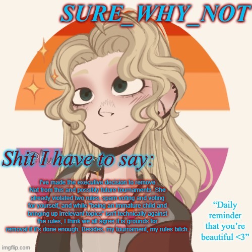 @science_wiz_nat | I've made the executive decision to remove Nat from this and possibly future tournaments. She already violated two rules, spam voting and voting for yourself, and while "being an immature child and bringing up irrelevant topics" isn't technically against the rules, I think we all agree it is grounds for removal if it's done enough. Besides, my tournament, my rules bitch. | image tagged in swn announcement template version 2 | made w/ Imgflip meme maker