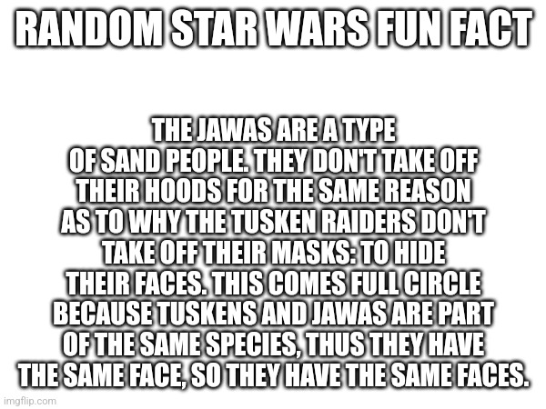 Star Wars Fun Fact #1793 | THE JAWAS ARE A TYPE OF SAND PEOPLE. THEY DON'T TAKE OFF THEIR HOODS FOR THE SAME REASON AS TO WHY THE TUSKEN RAIDERS DON'T TAKE OFF THEIR MASKS: TO HIDE THEIR FACES. THIS COMES FULL CIRCLE BECAUSE TUSKENS AND JAWAS ARE PART OF THE SAME SPECIES, THUS THEY HAVE THE SAME FACE, SO THEY HAVE THE SAME FACES. RANDOM STAR WARS FUN FACT | made w/ Imgflip meme maker