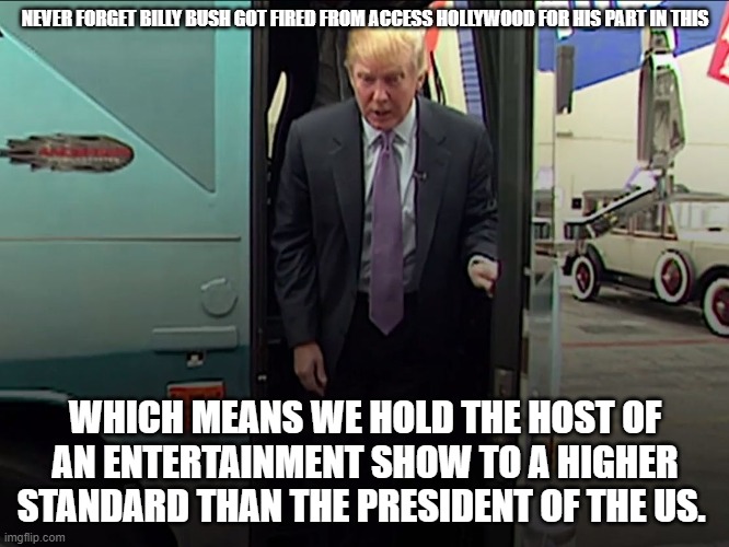 Trump Access Hollywood Bus | NEVER FORGET BILLY BUSH GOT FIRED FROM ACCESS HOLLYWOOD FOR HIS PART IN THIS; WHICH MEANS WE HOLD THE HOST OF AN ENTERTAINMENT SHOW TO A HIGHER STANDARD THAN THE PRESIDENT OF THE US. | image tagged in trump access hollywood bus | made w/ Imgflip meme maker