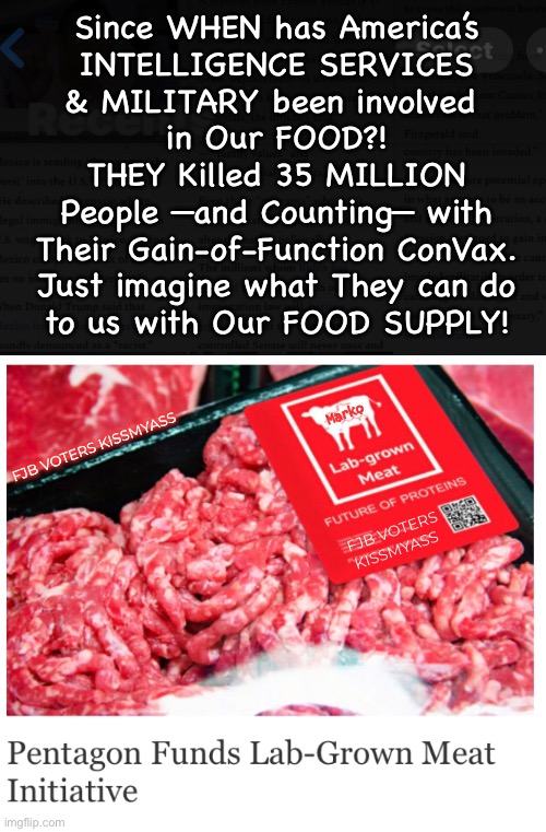 Are You Paying Attention Yet?! | Since WHEN has America’s
INTELLIGENCE SERVICES
& MILITARY been involved 
in Our FOOD?!
THEY Killed 35 MILLION
People —and Counting— with
Their Gain-of-Function ConVax.
Just imagine what They can do
to us with Our FOOD SUPPLY! Marko; FJB VOTERS KISSMYASS; FJB VOTERS KISSMYASS | image tagged in memes,food air water soil crops n you,power money control,they must be stopped,fjb voters globalists kissmyass | made w/ Imgflip meme maker