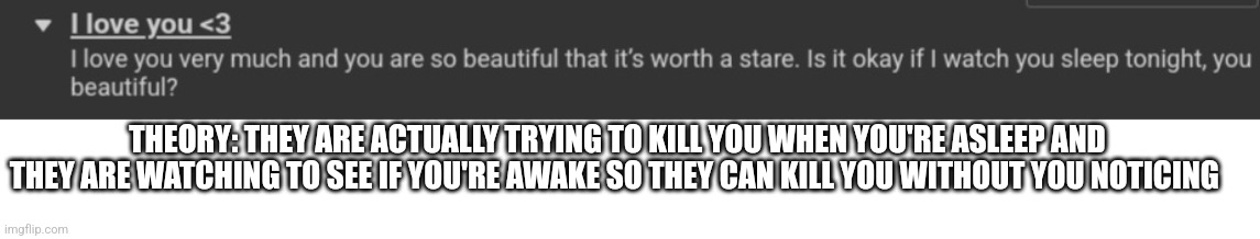 My theory on the weird rule in the skeebeedeetoyuleet stream | THEORY: THEY ARE ACTUALLY TRYING TO KILL YOU WHEN YOU'RE ASLEEP AND THEY ARE WATCHING TO SEE IF YOU'RE AWAKE SO THEY CAN KILL YOU WITHOUT YOU NOTICING | image tagged in theory | made w/ Imgflip meme maker