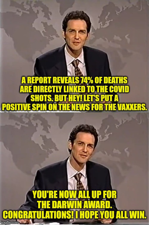 WEEKEND UPDATE WITH NORM | A REPORT REVEALS 74% OF DEATHS ARE DIRECTLY LINKED TO THE COVID SHOTS. BUT HEY! LET'S PUT A POSITIVE SPIN ON THE NEWS FOR THE VAXXERS. YOU'RE NOW ALL UP FOR THE DARWIN AWARD. CONGRATULATIONS! I HOPE YOU ALL WIN. | image tagged in weekend update with norm,covid-19,vaccines,so you have chosen death | made w/ Imgflip meme maker