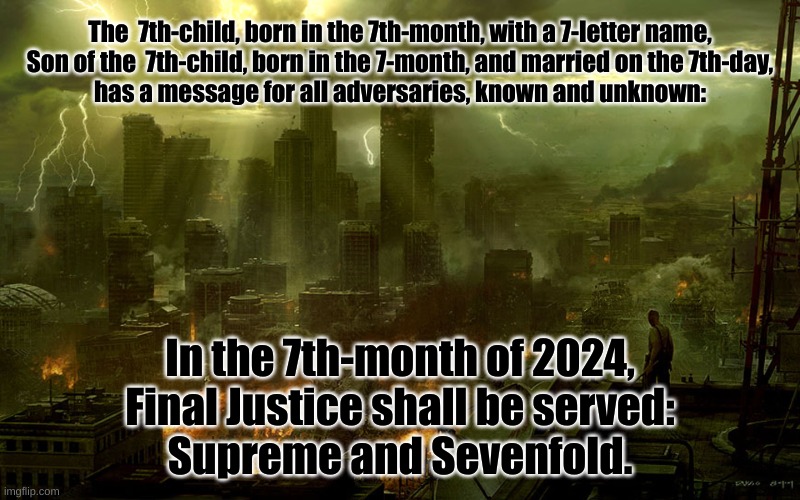 No excuses.  No exceptions.  No warnings.  No defenses - CONFIRMED. | The  7th-child, born in the 7th-month, with a 7-letter name,
Son of the  7th-child, born in the 7-month, and married on the 7th-day,
has a message for all adversaries, known and unknown:; In the 7th-month of 2024,
Final Justice shall be served:
Supreme and Sevenfold. | image tagged in justice | made w/ Imgflip meme maker