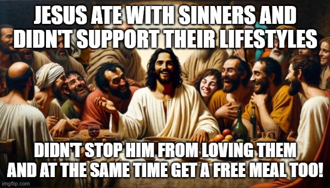 jc | JESUS ATE WITH SINNERS AND DIDN'T SUPPORT THEIR LIFESTYLES; DIDN'T STOP HIM FROM LOVING THEM AND AT THE SAME TIME GET A FREE MEAL TOO! | image tagged in jesus,god,eating,fun | made w/ Imgflip meme maker