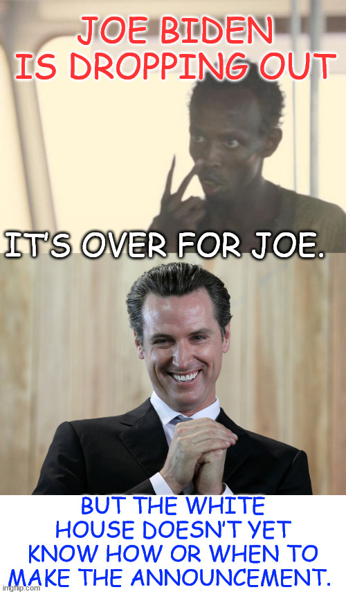 Democrat internal polling says he cannot recover from the debate. | JOE BIDEN IS DROPPING OUT; IT’S OVER FOR JOE. BUT THE WHITE HOUSE DOESN’T YET KNOW HOW OR WHEN TO MAKE THE ANNOUNCEMENT. | image tagged in memes,scheming gavin newsom,bi done,devastating democrat poll,funding drying up | made w/ Imgflip meme maker