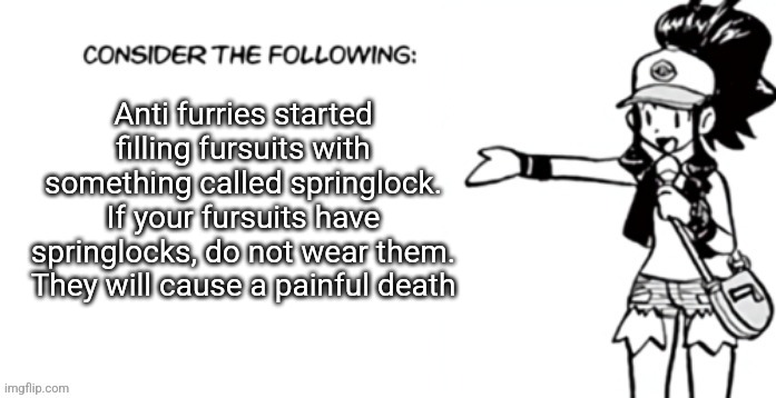 Consider the following pokespe | Anti furries started filling fursuits with something called springlock. If your fursuits have springlocks, do not wear them. They will cause a painful death | image tagged in consider the following pokespe | made w/ Imgflip meme maker