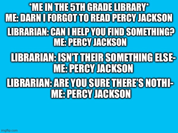 PeRcY jAcKsOn | *ME IN THE 5TH GRADE LIBRARY*
ME: DARN I FORGOT TO READ PERCY JACKSON; LIBRARIAN: CAN I HELP YOU FIND SOMETHING?
ME: PERCY JACKSON; LIBRARIAN: ISN’T THEIR SOMETHING ELSE-
ME: PERCY JACKSON; LIBRARIAN: ARE YOU SURE THERE’S NOTHI- 
ME: PERCY JACKSON | image tagged in books,percy jackson | made w/ Imgflip meme maker