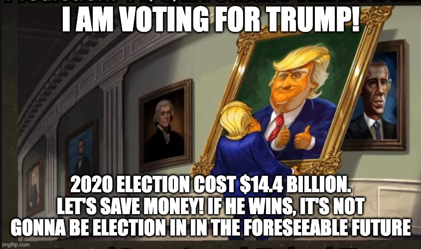 I am voting for trump | I AM VOTING FOR TRUMP! 2020 ELECTION COST $14.4 BILLION. LET'S SAVE MONEY! IF HE WINS, IT'S NOT GONNA BE ELECTION IN IN THE FORESEEABLE FUTURE | image tagged in funny,politics,trump | made w/ Imgflip meme maker