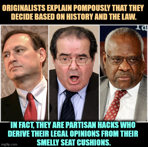 ORIGINALISTS EXPLAIN POMPOUSLY THAT THEY 
DECIDE BASED ON HISTORY AND THE LAW. IN FACT, THEY ARE PARTISAN HACKS WHO 
DERIVE THEIR LEGAL OPINIONS FROM THEIR 
SMELLY SEAT CUSHIONS. | image tagged in supreme court,partisan,hacks,corrupt | made w/ Imgflip meme maker