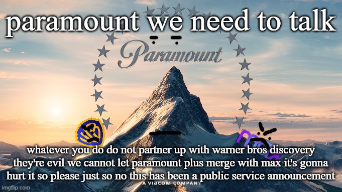 paramount don't make another mistake #saynotowarnerbrosdiscovery | paramount we need to talk; whatever you do do not partner up with warner bros discovery they're evil we cannot let paramount plus merge with max it's gonna hurt it so please just so no this has been a public service announcement | image tagged in paramount movie logo,warner bros discovery,public service announcement,just say no | made w/ Imgflip meme maker
