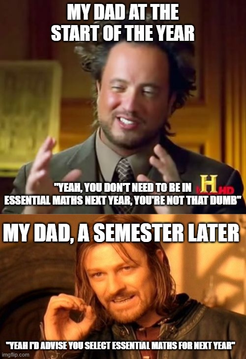 Yep. It's not that I'm dumb, but I'm not gonna get an A in General Maths this year, and that's needed to get into Gen Maths next | MY DAD AT THE START OF THE YEAR; "YEAH, YOU DON'T NEED TO BE IN ESSENTIAL MATHS NEXT YEAR, YOU'RE NOT THAT DUMB"; MY DAD, A SEMESTER LATER; "YEAH I'D ADVISE YOU SELECT ESSENTIAL MATHS FOR NEXT YEAR" | image tagged in memes,ancient aliens,one does not simply | made w/ Imgflip meme maker