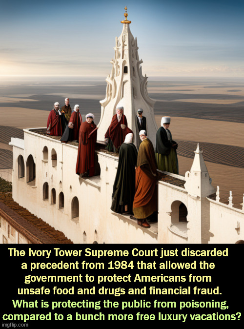 The Ivory Tower Supreme Court just discarded 
a precedent from 1984 that allowed the 
government to protect Americans from 
unsafe food and drugs and financial fraud. What is protecting the public from poisoning, 

compared to a bunch more free luxury vacations? | image tagged in supreme court,ivory tower,unsafe,food,drugs,financial fraud | made w/ Imgflip meme maker