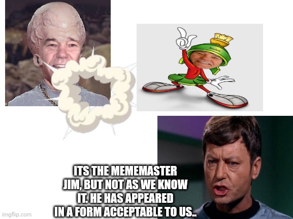 Blank White Template | ITS THE MEMEMASTER JIM, BUT NOT AS WE KNOW IT. HE HAS APPEARED IN A FORM ACCEPTABLE TO US.. | image tagged in blank white template | made w/ Imgflip meme maker
