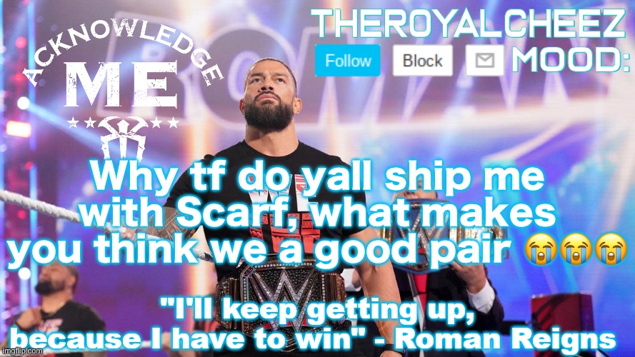 Cheez's Roman Reigns Temp V3 | Why tf do yall ship me with Scarf, what makes you think we a good pair 😭😭😭 | image tagged in cheez's roman reigns temp v3 | made w/ Imgflip meme maker