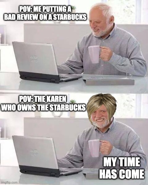 Oh no | POV: ME PUTTING A BAD REVIEW ON A STARBUCKS; POV: THE KAREN 
WHO OWNS THE STARBUCKS; MY TIME HAS COME | image tagged in memes,hide the pain harold | made w/ Imgflip meme maker