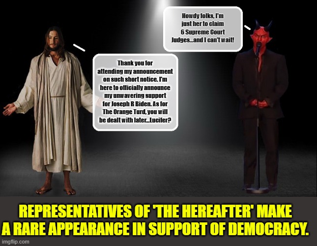 A Rare Moment of Unity | Howdy folks, I'm just her to claim 6 Supreme Court Judges...and I can't wait! Thank you for attending my announcement
on such short notice. I'm here to officially announce my unwavering support for Joseph R Biden. As for The Orange Turd, you will be dealt with later...Lucifer? REPRESENTATIVES OF 'THE HEREAFTER' MAKE A RARE APPEARANCE IN SUPPORT OF DEMOCRACY. | image tagged in jesus christ,lucifer,donald trump memes,supreme court,hell,scumbag republicans | made w/ Imgflip meme maker