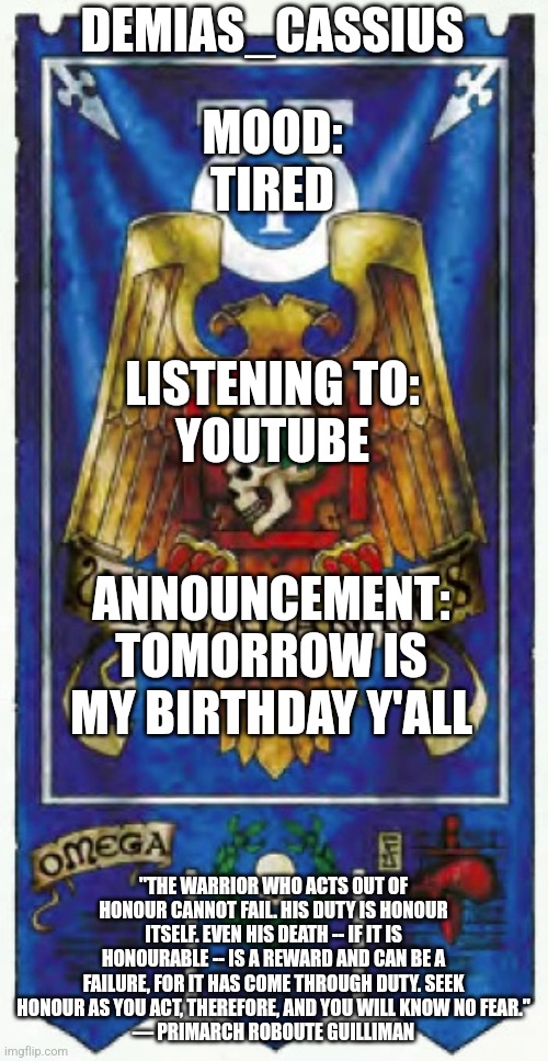 God, I haven't used this in a while... | DEMIAS_CASSIUS; MOOD:
TIRED; LISTENING TO:
YOUTUBE; ANNOUNCEMENT:
TOMORROW IS MY BIRTHDAY Y'ALL; "THE WARRIOR WHO ACTS OUT OF HONOUR CANNOT FAIL. HIS DUTY IS HONOUR ITSELF. EVEN HIS DEATH -- IF IT IS HONOURABLE -- IS A REWARD AND CAN BE A FAILURE, FOR IT HAS COME THROUGH DUTY. SEEK HONOUR AS YOU ACT, THEREFORE, AND YOU WILL KNOW NO FEAR."
— PRIMARCH ROBOUTE GUILLIMAN | image tagged in demias_cassius announcement template | made w/ Imgflip meme maker