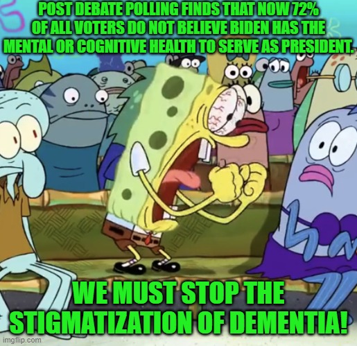 Support Dementia Pride month; give generously to Biden's re-election campaign. | POST DEBATE POLLING FINDS THAT NOW 72% OF ALL VOTERS DO NOT BELIEVE BIDEN HAS THE MENTAL OR COGNITIVE HEALTH TO SERVE AS PRESIDENT. WE MUST STOP THE STIGMATIZATION OF DEMENTIA! | image tagged in spongebob yelling | made w/ Imgflip meme maker