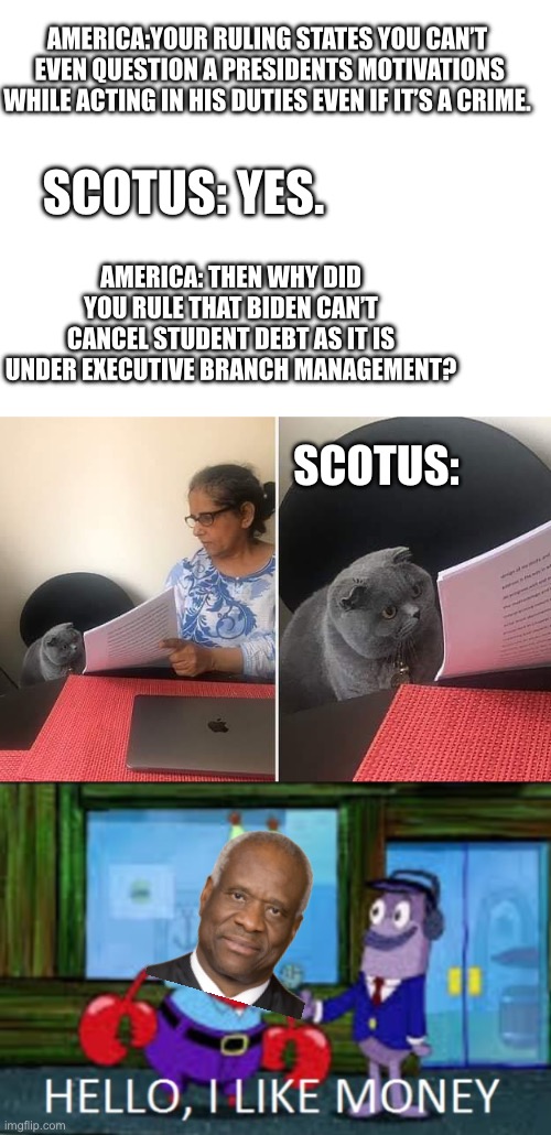 They just make this crap up as they go along ruling to ruling. | AMERICA:YOUR RULING STATES YOU CAN’T  EVEN QUESTION A PRESIDENTS MOTIVATIONS WHILE ACTING IN HIS DUTIES EVEN IF IT’S A CRIME. SCOTUS: YES. AMERICA: THEN WHY DID YOU RULE THAT BIDEN CAN’T CANCEL STUDENT DEBT AS IT IS UNDER EXECUTIVE BRANCH MANAGEMENT? SCOTUS: | image tagged in woman showing paper to cat,mr krabs hello i like money 1-panel,clarence thomas,dictatorship,government corruption | made w/ Imgflip meme maker