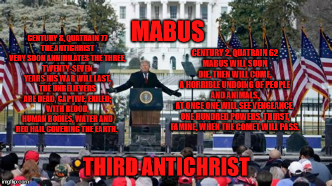 MABUS ANTICHRIST AKA TRUMP | CENTURY 2, QUATRAIN 62
MABUS WILL SOON DIE, THEN WILL COME,
A HORRIBLE UNDOING OF PEOPLE AND ANIMALS,
AT ONCE ONE WILL SEE VENGEANCE,
ONE HUNDRED POWERS, THIRST, FAMINE, WHEN THE COMET WILL PASS. MABUS; CENTURY 8, QUATRAIN 77
THE ANTICHRIST VERY SOON ANNIHILATES THE THREE,
TWENTY-SEVEN YEARS HIS WAR WILL LAST.
THE UNBELIEVERS ARE DEAD, CAPTIVE, EXILED;
WITH BLOOD, HUMAN BODIES, WATER AND RED HAIL COVERING THE EARTH. THIRD ANTICHRIST | image tagged in antichrist,mabus,nostradamus,maga,fascisr,cult | made w/ Imgflip meme maker