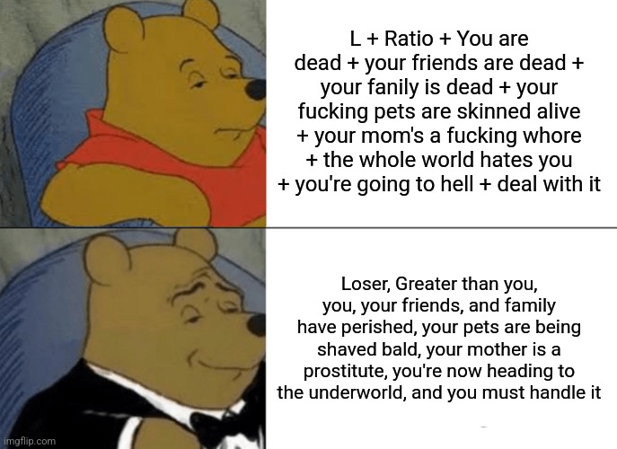 Tuxedo Winnie The Pooh Meme | L + Ratio + You are dead + your friends are dead + your fanily is dead + your fucking pets are skinned alive + your mom's a fucking whore + the whole world hates you + you're going to hell + deal with it; Loser, Greater than you, you, your friends, and family have perished, your pets are being shaved bald, your mother is a prostitute, you're now heading to the underworld, and you must handle it | image tagged in memes,tuxedo winnie the pooh | made w/ Imgflip meme maker