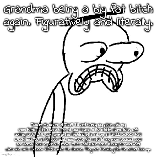 Venting since I've felt kinda shitty all day. | Grandma being a big fat bitch again. Figuratively and literally. Thinking it's dinner at FOUR PM and ruining my plans with my mom AGAIN. I don't want to be at your house in the middle of nowhere, with nothing to do, while your grump-ass husband gets me up at THREE O'CLOCK FOR LUNCH, and YOU sit on your huge ass. You're just mad at my mom because your son doesn't have a partner. Ironic. You're mad when she's fucking him and mad when she isn't. It's been YEARS since the divorce. They are friends, grow the actual fuck up. | image tagged in certified bruh moment | made w/ Imgflip meme maker