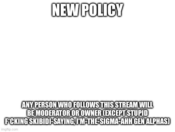 New policy | NEW POLICY; ANY PERSON WHO FOLLOWS THIS STREAM WILL BE MODERATOR OR OWNER (EXCEPT STUPID F*CKING SKIBIDI-SAYING, I'M-THE-SIGMA-AHH GEN ALPHAS) | image tagged in blank white template | made w/ Imgflip meme maker