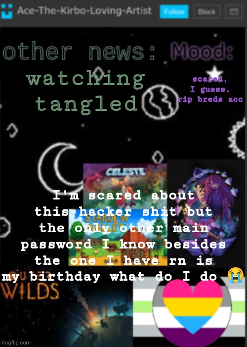 (SWN note: I think we’re fine now tbh) | watching tangled; scared, I guess. rip breds acc; I'm scared about this hacker shit but the only other main password I know besides the one I have rn is my birthday what do I do 😭 | image tagged in put a title here or summ if you see this i didnt add a title | made w/ Imgflip meme maker