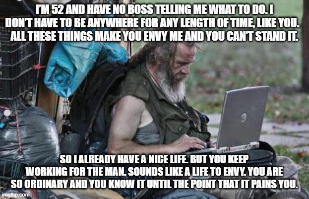 Homeless_PC | I’M 52 AND HAVE NO BOSS TELLING ME WHAT TO DO. I DON’T HAVE TO BE ANYWHERE FOR ANY LENGTH OF TIME, LIKE YOU.  
ALL THESE THINGS MAKE YOU ENVY ME AND YOU CAN’T STAND IT. SO I ALREADY HAVE A NICE LIFE. BUT YOU KEEP WORKING FOR THE MAN. SOUNDS LIKE A LIFE TO ENVY. YOU ARE SO ORDINARY AND YOU KNOW IT UNTIL THE POINT THAT IT PAINS YOU. | image tagged in homeless_pc | made w/ Imgflip meme maker