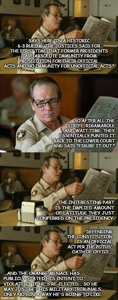 The SCOTUS just handed the U.S. a major win... the question is whether Biden will take advantage of it. | SAYS HERE "IN A HISTORIC 6-3 RULING, THE JUSTICES SAID FOR THE FIRST TIME THAT FORMER PRESIDENTS HAVE ABSOLUTE IMMUNITY FROM PROSECUTION FOR THEIR OFFICIAL ACTS AND NO IMMUNITY FOR UNOFFICIAL ACTS."; SO AFTER ALL THE STRIFE, RIGAMAROLE AND WAIT TIME, THEY ESSENTIALLY PUNTED IT BACK TO THE LOWER COURT AND SAID "FIGURE IT OUT."; THE INTERESTING PART IS THE IMPLIED AMOUNT OF LATITUDE THEY JUST CONFERRED ON THE PRESIDENCY. DEFENDING THE CONSTITUTION IS AN OFFICIAL ACT PER THE POTUS' OATH OF OFFICE... ...AND THE ORANGE MENACE HAS PUBLICLY STATED HIS INTENT TO VIOLATE IT IF HE'S RE-ELECTED... SO HE MAY JUST GET HIS MILITARY TRIBUNALS... ONLY NOT IN A WAY HE'S GOING TO LIKE. | image tagged in tommy reads,really,trump unfit unqualified dangerous | made w/ Imgflip meme maker