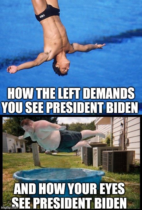 The Biden meltdown continues..... now its the advisor's fault?!? Or Biden was over-prepared? No its dementia idiots! | HOW THE LEFT DEMANDS YOU SEE PRESIDENT BIDEN; AND HOW YOUR EYES SEE PRESIDENT BIDEN | image tagged in belly flop,joe biden worries,crying democrats,epic fail,stupid liberals,liberal hypocrisy | made w/ Imgflip meme maker