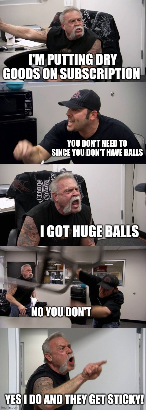 Dry goods | I'M PUTTING DRY GOODS ON SUBSCRIPTION; YOU DON'T NEED TO SINCE YOU DON'T HAVE BALLS; I GOT HUGE BALLS; NO YOU DON'T; YES I DO AND THEY GET STICKY! | image tagged in memes,american chopper argument | made w/ Imgflip meme maker