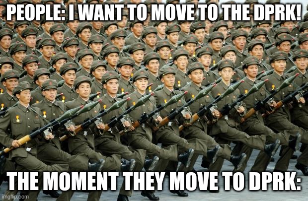 (dprk means democratic people's republic of korea) | PEOPLE: I WANT TO MOVE TO THE DPRK! THE MOMENT THEY MOVE TO DPRK: | image tagged in north korean military march | made w/ Imgflip meme maker