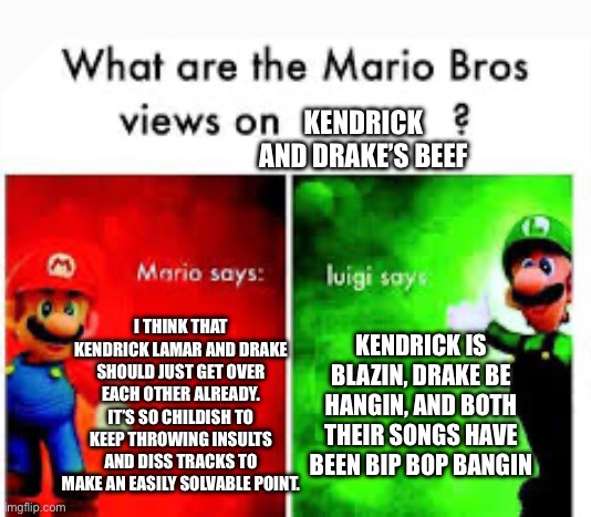 Mario Brothers Veiws | KENDRICK AND DRAKE’S BEEF; I THINK THAT KENDRICK LAMAR AND DRAKE SHOULD JUST GET OVER EACH OTHER ALREADY. IT’S SO CHILDISH TO KEEP THROWING INSULTS AND DISS TRACKS TO MAKE AN EASILY SOLVABLE POINT. KENDRICK IS BLAZIN, DRAKE BE HANGIN, AND BOTH THEIR SONGS HAVE BEEN BIP BOP BANGIN | image tagged in mario brothers veiws | made w/ Imgflip meme maker