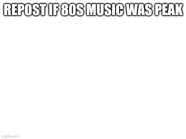 REPOST IF 80S MUSIC WAS PEAK | made w/ Imgflip meme maker