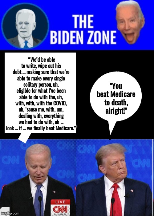 Biden beat Medicare | “We’d be able to write, wipe out his debt … making sure that we’re able to make every single solitary person, uh, eligible for what I’ve been able to do with the, uh, with, with, with the COVID, uh, ‘scuse me, with, um, dealing with, everything we had to do with, uh … look … if … we finally beat Medicare.”; "You beat Medicare to death, alright!" | image tagged in biden zone logo,black box,biden,trump,debate | made w/ Imgflip meme maker