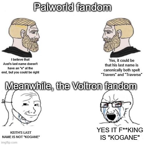 palworld fandom vs VLD fandom when it comes to characters last names... XD | Palworld fandom; I believe that Axel's last name doesn't have an "e" at the end, but you could be right; Yes, it could be that his last name is canonically both spelt "Travers" and "Traverse"; Meanwhile, the Voltron fandom; KEITH'S LAST NAME IS NOT "KOGANE"; YES IT F**KING IS "KOGANE" | image tagged in chad vs masked soyboy | made w/ Imgflip meme maker