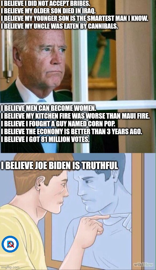 I BELIEVE I DID NOT ACCEPT BRIBES.

I BELIEVE MY OLDER SON DIED IN IRAQ.

I BELIEVE MY YOUNGER SON IS THE SMARTEST MAN I KNOW.

I BELIEVE MY | image tagged in sad joe biden,man pointing in mirror | made w/ Imgflip meme maker
