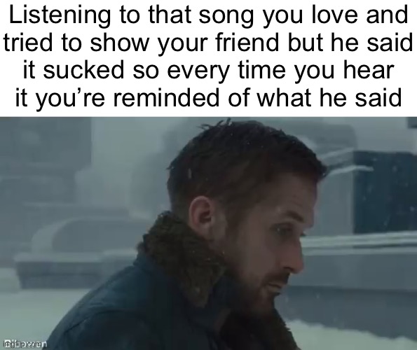Listening to that song you love and
tried to show your friend but he said
it sucked so every time you hear
it you’re reminded of what he said | made w/ Imgflip meme maker