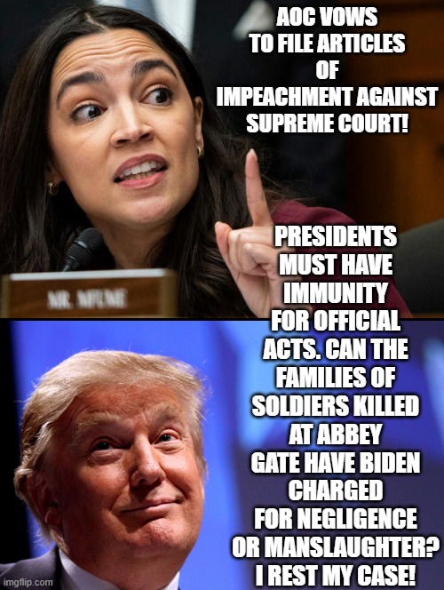 AOC gets schooled by Trump! | PRESIDENTS MUST HAVE IMMUNITY FOR OFFICIAL ACTS. CAN THE FAMILIES OF SOLDIERS KILLED AT ABBEY GATE HAVE BIDEN CHARGED FOR NEGLIGENCE OR MANSLAUGHTER? I REST MY CASE! AOC VOWS TO FILE ARTICLES OF IMPEACHMENT AGAINST SUPREME COURT! | image tagged in crazy aoc,morons,idiots | made w/ Imgflip meme maker
