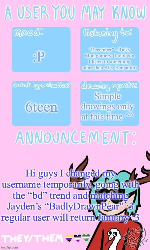 Username lineuppp | “December” - Ricky Montgomery (I told you I listen to something other than Alec Benjamin); :P; 6teen; Simple drawings only at this time ^^; Hi guys I changed my username temporarily, going with the “bd” trend and matching Jayden’s “BadlyDrawnPear” :3 regular user will return January :3 | image tagged in mays announcement sponsored by gummers | made w/ Imgflip meme maker