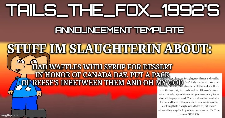 Tails_the_fox_1992s SOU template | HAD WAFFLES WITH SYRUP FOR DESSERT IN HONOR OF CANADA DAY. PUT A PACK OF REESE'S INBETWEEN THEM AND OH MY GOD | image tagged in tails_the_fox_1992s sou template | made w/ Imgflip meme maker