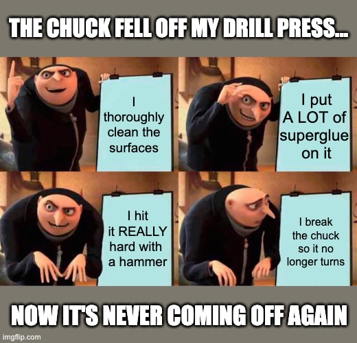 Having a bad day... | THE CHUCK FELL OFF MY DRILL PRESS... I thoroughly clean the surfaces; I put A LOT of 
superglue 
on it; I hit it REALLY hard with 
a hammer; I break the chuck so it no longer turns; NOW IT'S NEVER COMING OFF AGAIN | image tagged in memes,gru's plan,drill press,chuck,glue,hammer | made w/ Imgflip meme maker