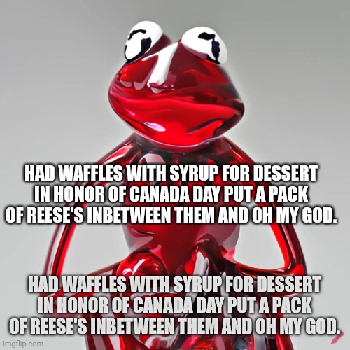 had waffles with syrup for dessert in honor of canada day put a pack of reese's inbetween them and oh my god. | HAD WAFFLES WITH SYRUP FOR DESSERT IN HONOR OF CANADA DAY PUT A PACK OF REESE'S INBETWEEN THEM AND OH MY GOD. HAD WAFFLES WITH SYRUP FOR DESSERT IN HONOR OF CANADA DAY PUT A PACK OF REESE'S INBETWEEN THEM AND OH MY GOD. | image tagged in craiyon red glass kermit | made w/ Imgflip meme maker