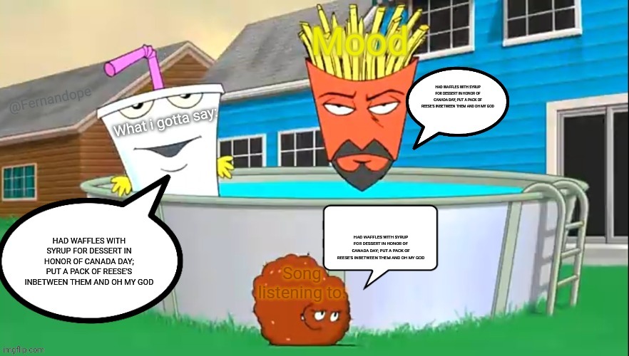 Fernandope's speech/announcement template but its the aqua teens | HAD WAFFLES WITH SYRUP FOR DESSERT IN HONOR OF CANADA DAY; PUT A PACK OF REESE'S INBETWEEN THEM AND OH MY GOD; HAD WAFFLES WITH SYRUP FOR DESSERT IN HONOR OF CANADA DAY; PUT A PACK OF REESE'S INBETWEEN THEM AND OH MY GOD; HAD WAFFLES WITH SYRUP FOR DESSERT IN HONOR OF CANADA DAY; PUT A PACK OF REESE'S INBETWEEN THEM AND OH MY GOD | image tagged in fernandope's speech/announcement template but its the aqua teens | made w/ Imgflip meme maker