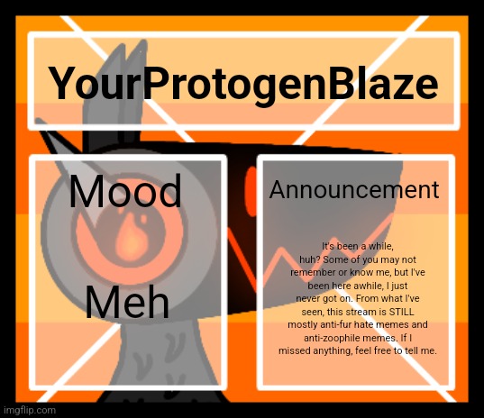 I'm back, just checking in on you all. | YourProtogenBlaze; Announcement; Mood; It's been a while, huh? Some of you may not remember or know me, but I've been here awhile, I just never got on. From what I've seen, this stream is STILL mostly anti-fur hate memes and anti-zoophile memes. If I missed anything, feel free to tell me. Meh | image tagged in announcement template v2 | made w/ Imgflip meme maker