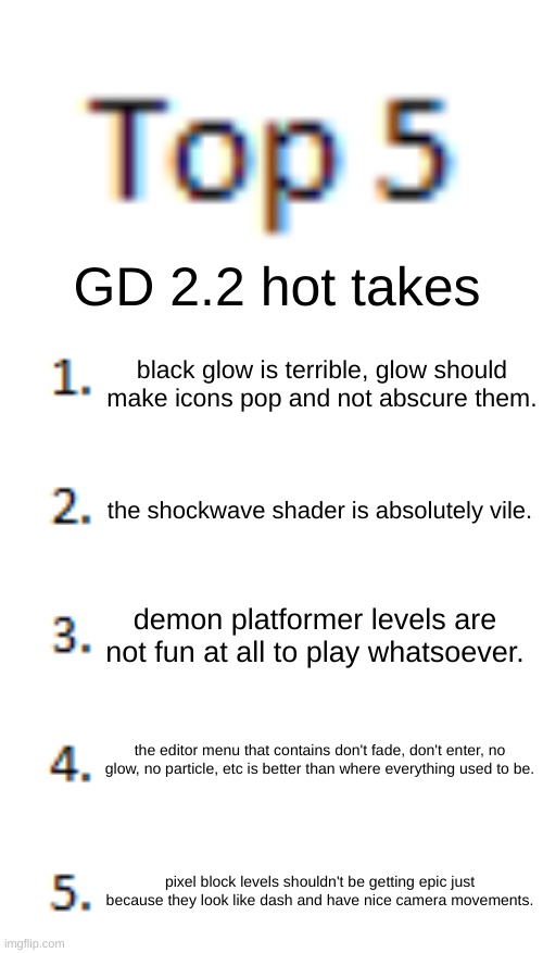 lmk what the ones you agree with are and the ones you disagree with are and why :) | GD 2.2 hot takes; black glow is terrible, glow should make icons pop and not abscure them. the shockwave shader is absolutely vile. demon platformer levels are not fun at all to play whatsoever. the editor menu that contains don't fade, don't enter, no glow, no particle, etc is better than where everything used to be. pixel block levels shouldn't be getting epic just because they look like dash and have nice camera movements. | image tagged in top 5 list | made w/ Imgflip meme maker