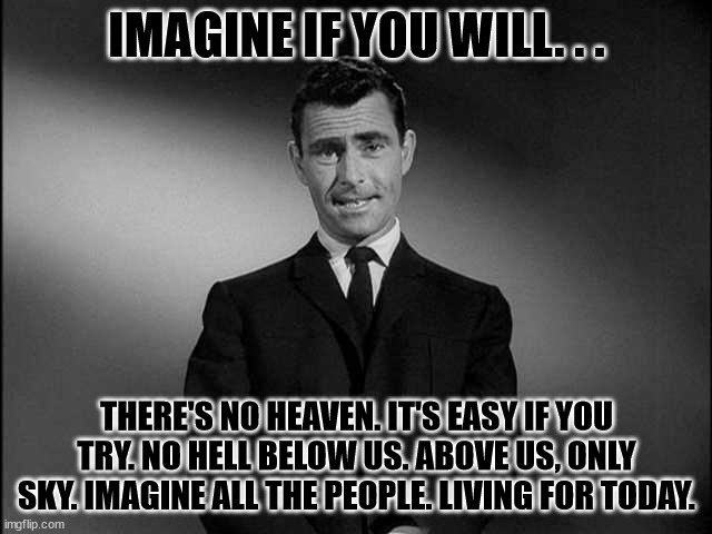 Imagine If You Will | IMAGINE IF YOU WILL. . . THERE'S NO HEAVEN. IT'S EASY IF YOU TRY. NO HELL BELOW US. ABOVE US, ONLY SKY. IMAGINE ALL THE PEOPLE. LIVING FOR TODAY. | image tagged in rod serling twilight zone,heaven,imagine | made w/ Imgflip meme maker